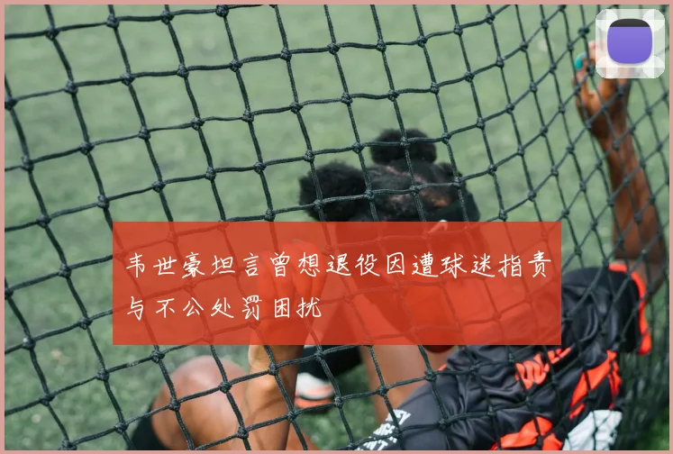 韦世豪坦言曾想退役因遭球迷指责与不公处罚困扰