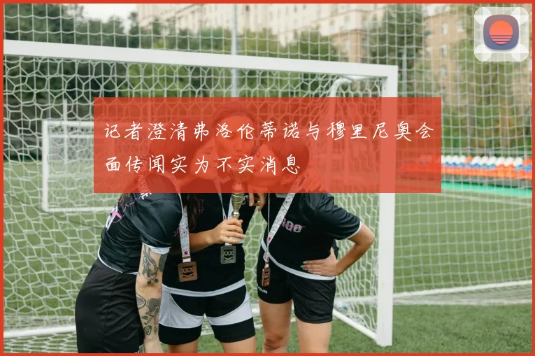 记者澄清弗洛伦蒂诺与穆里尼奥会面传闻实为不实消息