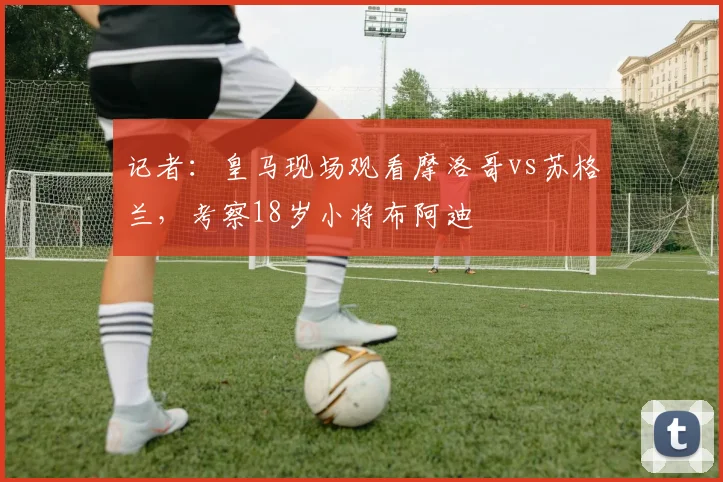 记者：皇马现场观看摩洛哥vs苏格兰，考察18岁小将布阿迪