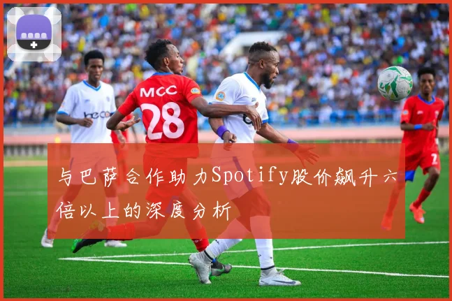 与巴萨合作助力Spotify股价飙升六倍以上的深度分析