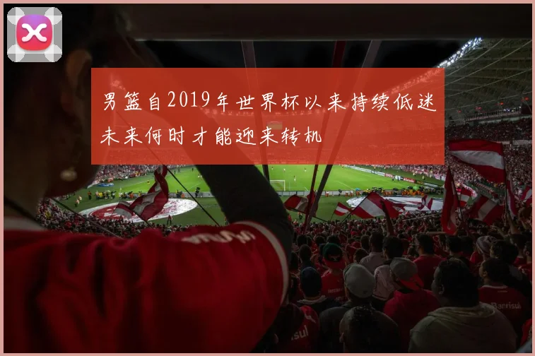 男篮自2019年世界杯以来持续低迷未来何时才能迎来转机