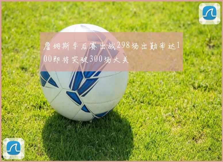 詹姆斯季后赛出战298场出勤率达100即将突破300场大关