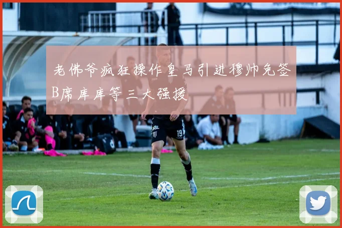 老佛爷疯狂操作皇马引进穆帅免签B席库库等三大强援