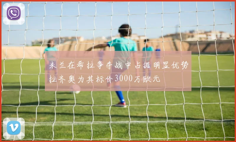 米兰在希拉争夺战中占据明显优势拉齐奥为其标价3000万欧元