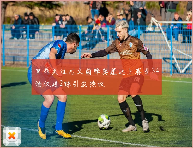 里昂关注尤文前锋奥蓬达上赛季34场仅进2球引发热议