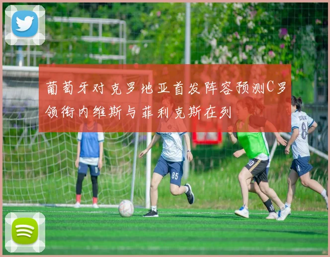 葡萄牙对克罗地亚首发阵容预测C罗领衔内维斯与菲利克斯在列