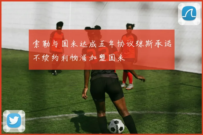 索勒与国米达成五年协议琼斯承诺不续约利物浦加盟国米