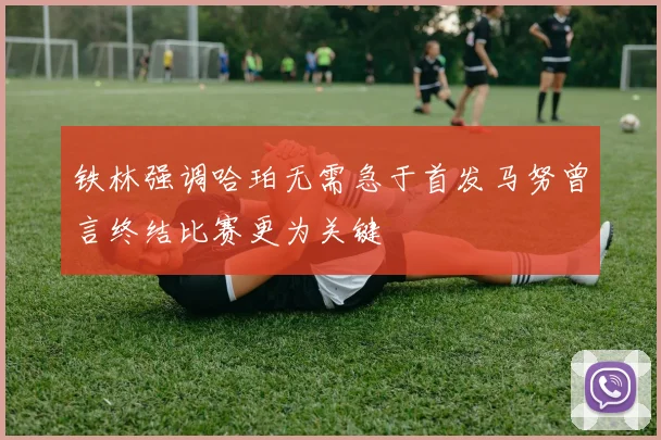 铁林强调哈珀无需急于首发马努曾言终结比赛更为关键
