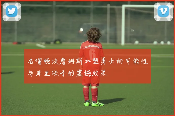 名嘴畅谈詹姆斯加盟勇士的可能性与库里联手的震撼效果