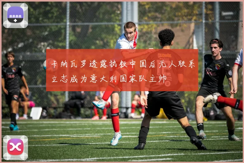 卡纳瓦罗透露执教中国后无人联系立志成为意大利国家队主帅