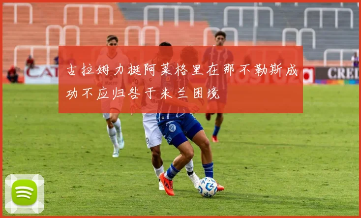 古拉姆力挺阿莱格里在那不勒斯成功不应归咎于米兰困境