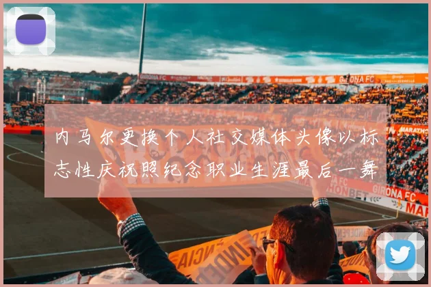 内马尔更换个人社交媒体头像以标志性庆祝照纪念职业生涯最后一舞