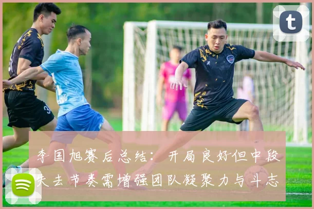 李国旭赛后总结：开局良好但中段失去节奏需增强团队凝聚力与斗志